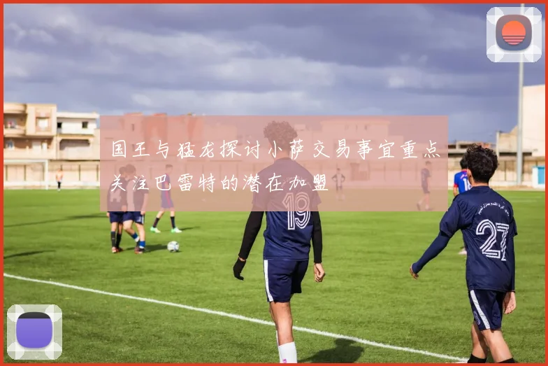 国王与猛龙探讨小萨交易事宜重点关注巴雷特的潜在加盟