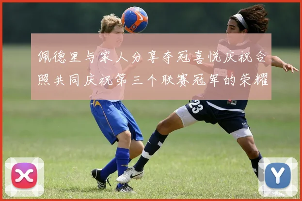 佩德里与家人分享夺冠喜悦庆祝合照共同庆祝第三个联赛冠军的荣耀时刻