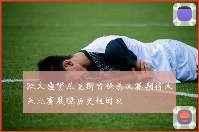 欧文盛赞尼克斯晋级总决赛期待未来比赛展现历史性时刻