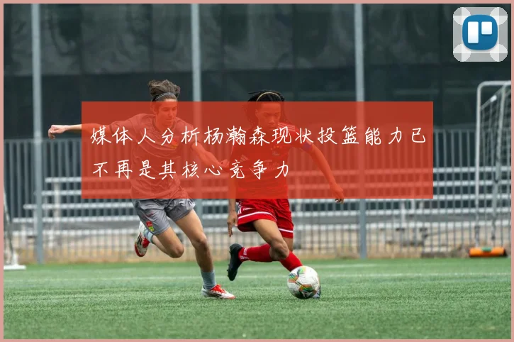 媒体人分析杨瀚森现状投篮能力已不再是其核心竞争力