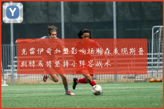 克雷伊奇加盟影响杨瀚森表现斯普利特或将坚持小阵容战术