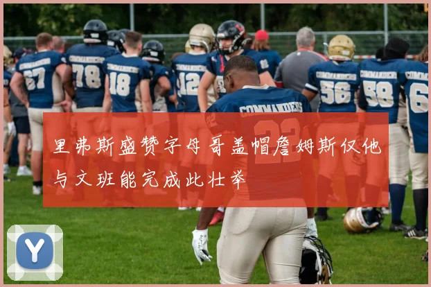 里弗斯盛赞字母哥盖帽詹姆斯仅他与文班能完成此壮举