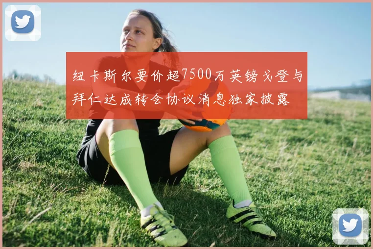 纽卡斯尔要价超7500万英镑戈登与拜仁达成转会协议消息独家披露