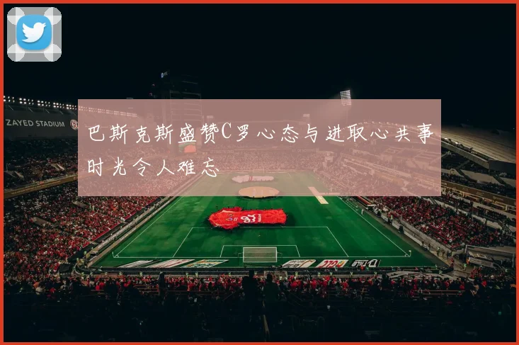 巴斯克斯盛赞C罗心态与进取心共事时光令人难忘