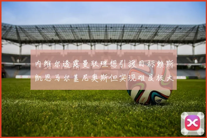 内维尔透露曼联理想引援目标赖斯凯恩马尔基尼奥斯但实现难度极大