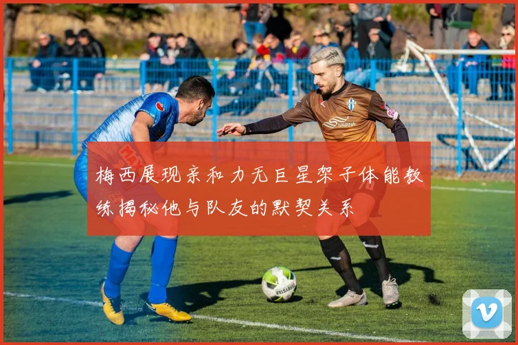 梅西展现亲和力无巨星架子体能教练揭秘他与队友的默契关系