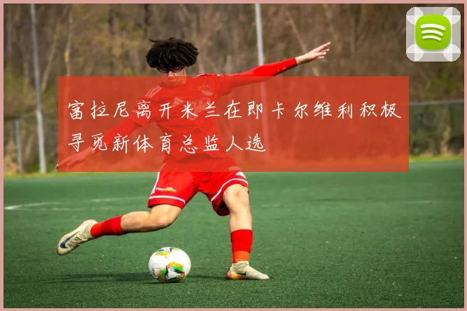 富拉尼离开米兰在即卡尔维利积极寻觅新体育总监人选