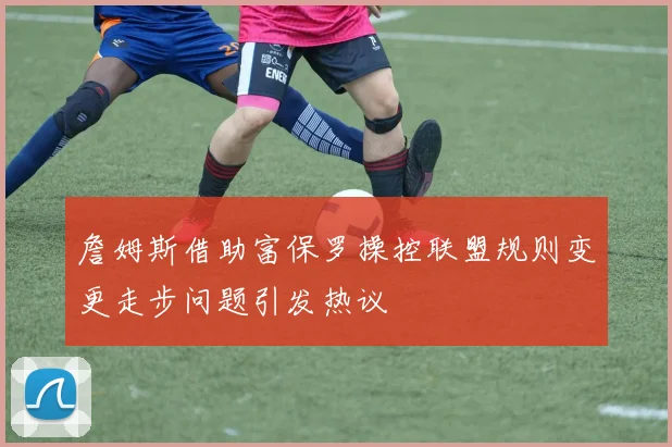詹姆斯借助富保罗操控联盟规则变更走步问题引发热议