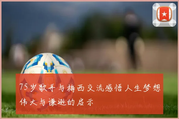 75岁歌手与梅西交流感悟人生梦想伟大与谦逊的启示