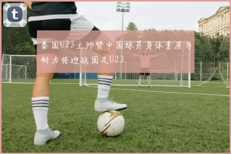 泰国U23主帅赞中国球员身体素质与耐力将迎战国足U23