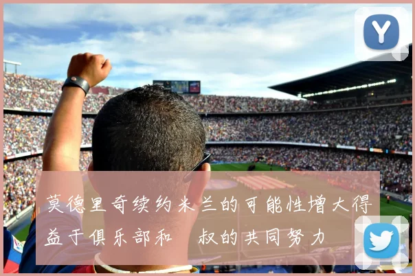 莫德里奇续约米兰的可能性增大得益于俱乐部和囧叔的共同努力