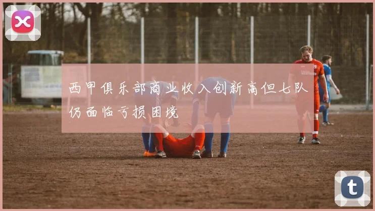 西甲俱乐部商业收入创新高但七队仍面临亏损困境