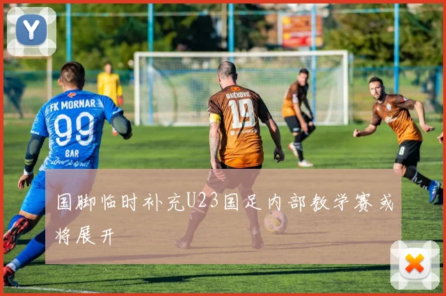 国脚临时补充U23国足内部教学赛或将展开