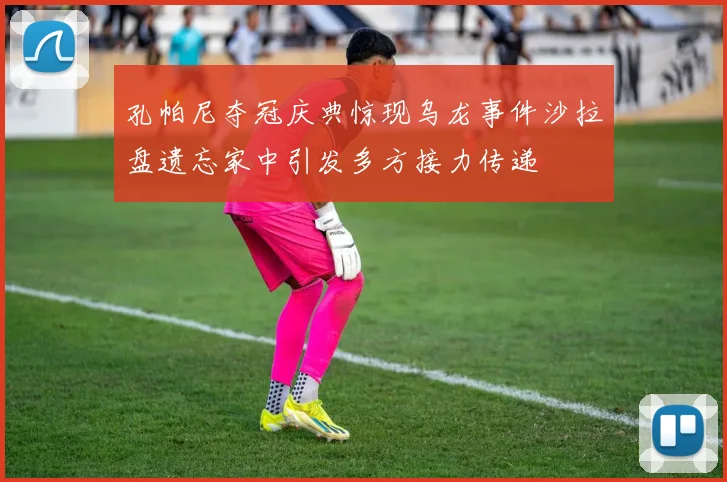 孔帕尼夺冠庆典惊现乌龙事件沙拉盘遗忘家中引发多方接力传递