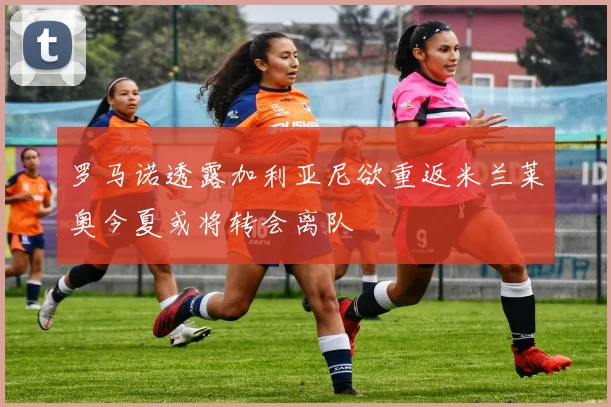 罗马诺透露加利亚尼欲重返米兰莱奥今夏或将转会离队