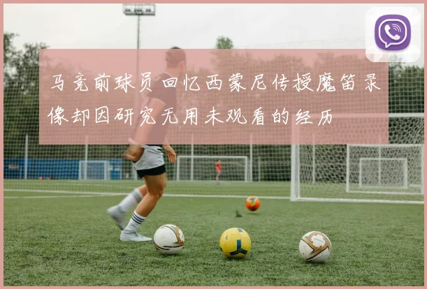 马竞前球员回忆西蒙尼传授魔笛录像却因研究无用未观看的经历